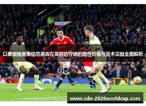 以数据视角重估厄德高在英超防守端的隐性价值与战术贡献全面解析