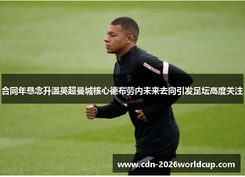 合同年悬念升温英超曼城核心德布劳内未来去向引发足坛高度关注