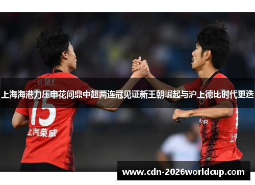 上海海港力压申花问鼎中超两连冠见证新王朝崛起与沪上德比时代更迭