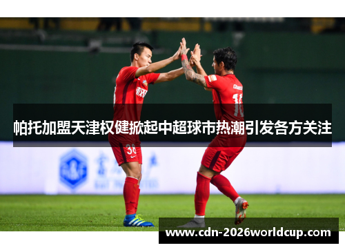 帕托加盟天津权健掀起中超球市热潮引发各方关注